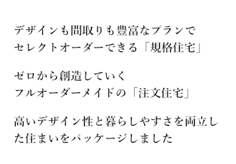 デザインも間取りも豊富なプランでセレクトオーダーできる「規格住宅」。ゼロから創造していくフルオーダーメイドの「注文住宅」。高いデザイン性と暮らしやすさを両立した住まいをパッケージしました。